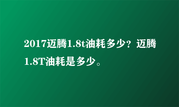 2017迈腾1.8t油耗多少？迈腾1.8T油耗是多少。