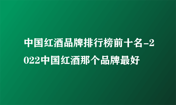 中国红酒品牌排行榜前十名-2022中国红酒那个品牌最好