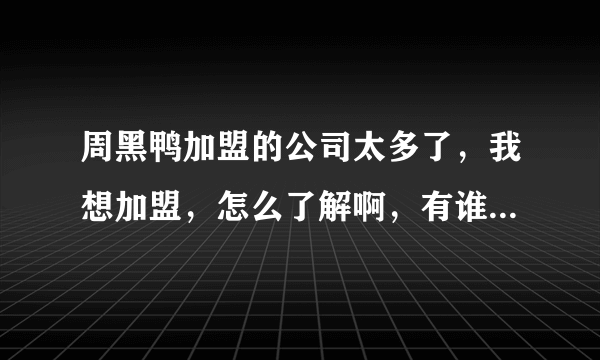 周黑鸭加盟的公司太多了，我想加盟，怎么了解啊，有谁知道的告诉声。