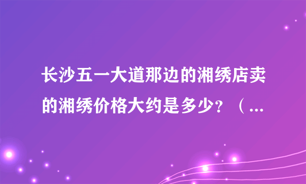 长沙五一大道那边的湘绣店卖的湘绣价格大约是多少？（一般的）.大概的介绍一下.