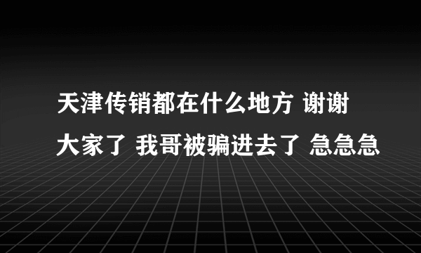 天津传销都在什么地方 谢谢大家了 我哥被骗进去了 急急急