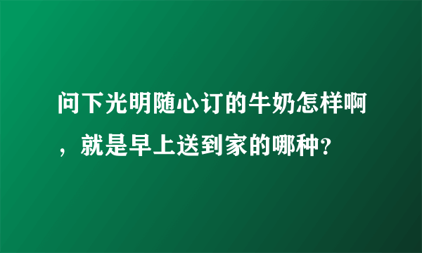 问下光明随心订的牛奶怎样啊，就是早上送到家的哪种？