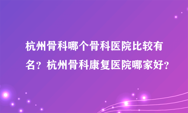 杭州骨科哪个骨科医院比较有名？杭州骨科康复医院哪家好？