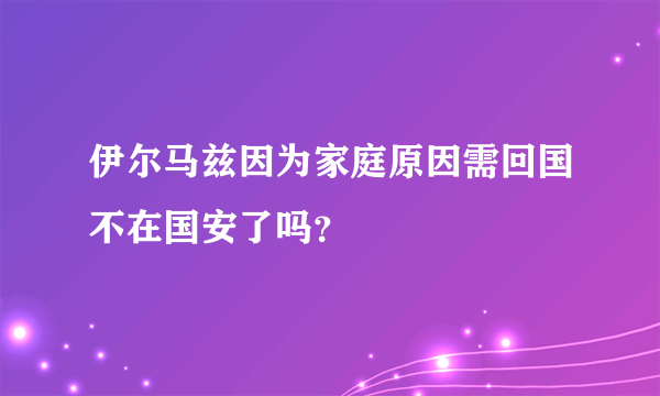 伊尔马兹因为家庭原因需回国不在国安了吗？