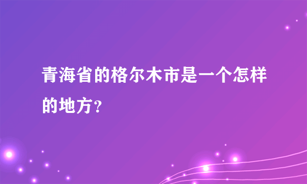 青海省的格尔木市是一个怎样的地方？