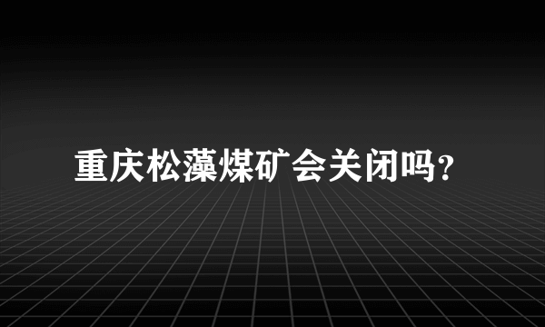 重庆松藻煤矿会关闭吗？