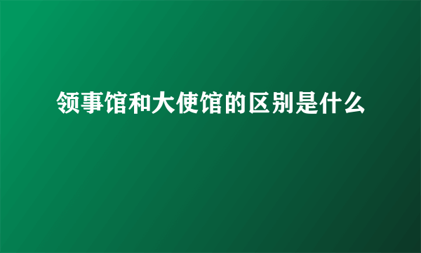 领事馆和大使馆的区别是什么