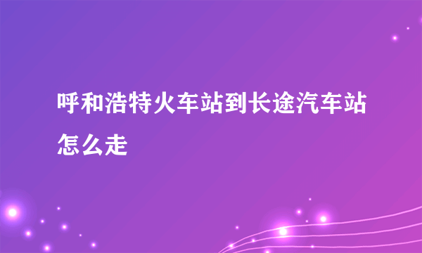 呼和浩特火车站到长途汽车站怎么走