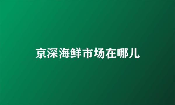 京深海鲜市场在哪儿