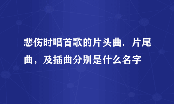 悲伤时唱首歌的片头曲．片尾曲，及插曲分别是什么名字