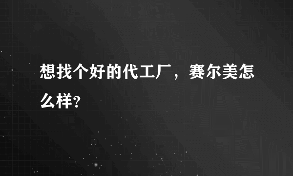 想找个好的代工厂，赛尔美怎么样？