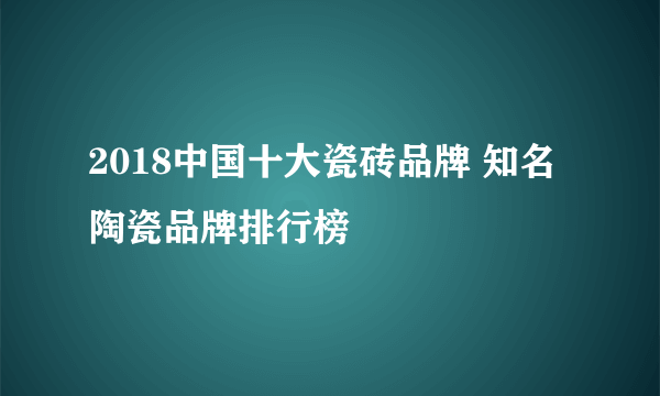 2018中国十大瓷砖品牌 知名陶瓷品牌排行榜