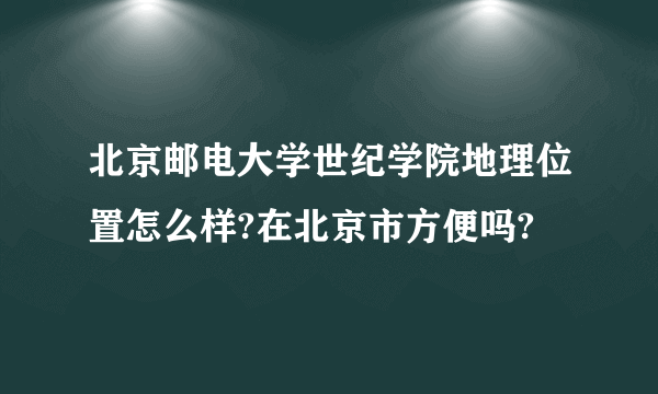 北京邮电大学世纪学院地理位置怎么样?在北京市方便吗?