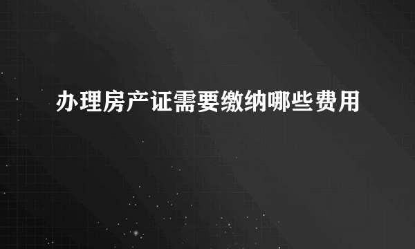 办理房产证需要缴纳哪些费用