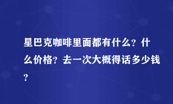 星巴克咖啡里面都有什么？什么价格？去一次大概得话多少钱？