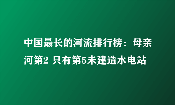 中国最长的河流排行榜：母亲河第2 只有第5未建造水电站