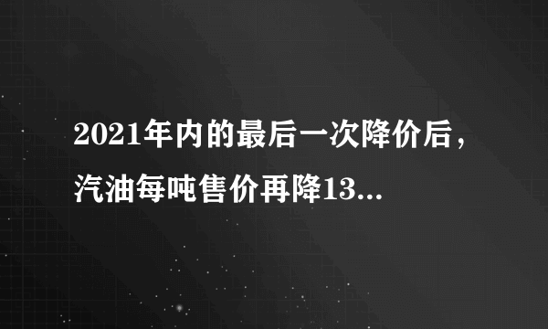 2021年内的最后一次降价后，汽油每吨售价再降130元，折合每升下降0.1元