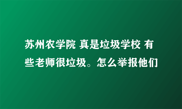 苏州农学院 真是垃圾学校 有些老师很垃圾。怎么举报他们