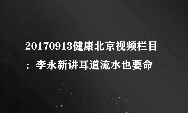 20170913健康北京视频栏目：李永新讲耳道流水也要命