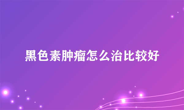 黑色素肿瘤怎么治比较好