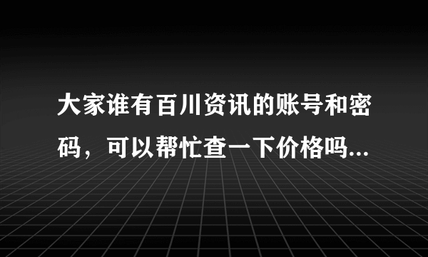 大家谁有百川资讯的账号和密码，可以帮忙查一下价格吗？十分感谢...