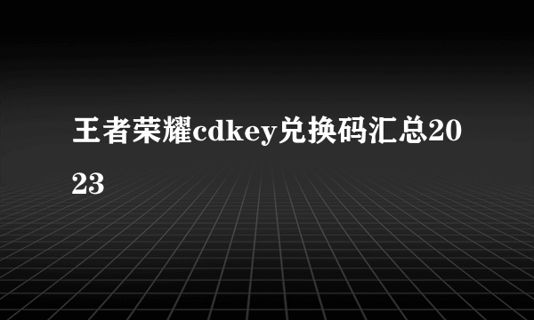 王者荣耀cdkey兑换码汇总2023