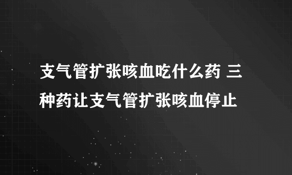 支气管扩张咳血吃什么药 三种药让支气管扩张咳血停止