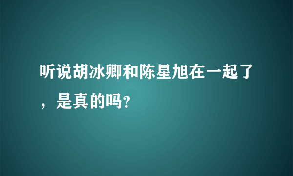 听说胡冰卿和陈星旭在一起了，是真的吗？