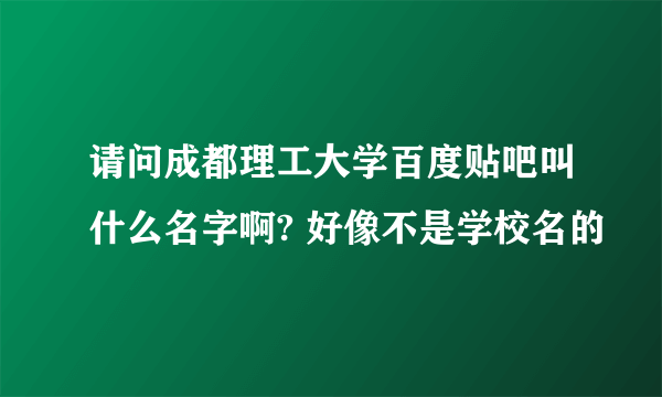 请问成都理工大学百度贴吧叫什么名字啊? 好像不是学校名的