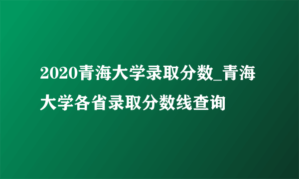 2020青海大学录取分数_青海大学各省录取分数线查询