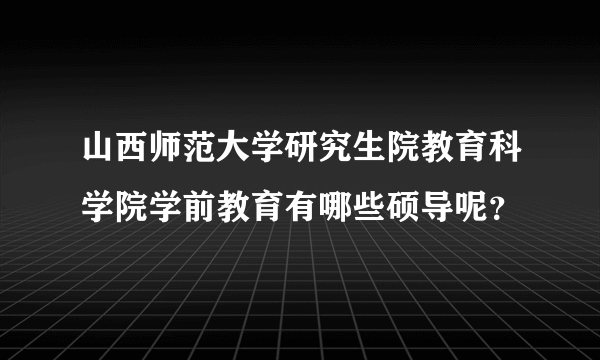 山西师范大学研究生院教育科学院学前教育有哪些硕导呢？