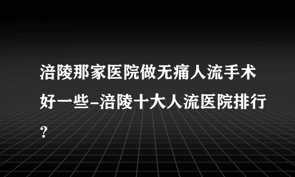 涪陵那家医院做无痛人流手术好一些-涪陵十大人流医院排行？