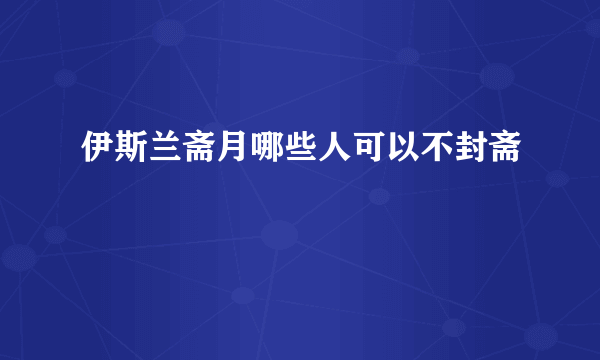 伊斯兰斋月哪些人可以不封斋