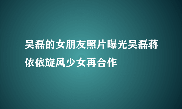 吴磊的女朋友照片曝光吴磊蒋依依旋风少女再合作