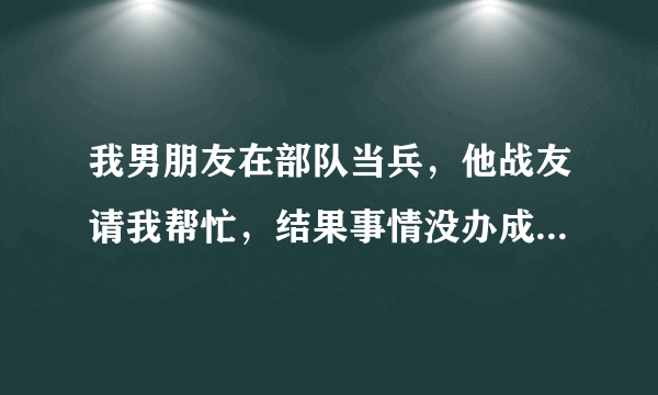 我男朋友在部队当兵，他战友请我帮忙，结果事情没办成还惹来麻烦，大家给出出主意该怎么办呢？