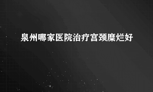 泉州哪家医院治疗宫颈糜烂好