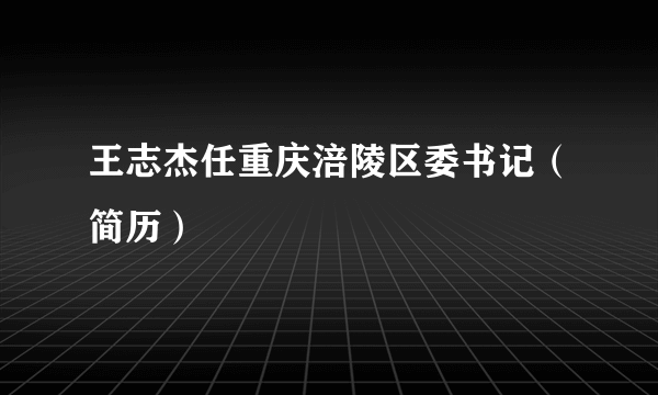 王志杰任重庆涪陵区委书记（简历）