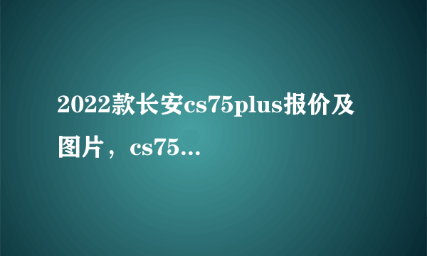 2022款长安cs75plus报价及图片，cs75plus价格参数图片