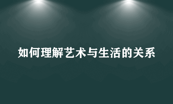 如何理解艺术与生活的关系