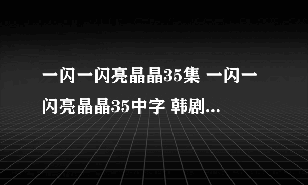 一闪一闪亮晶晶35集 一闪一闪亮晶晶35中字 韩剧一闪一闪亮晶晶第35集