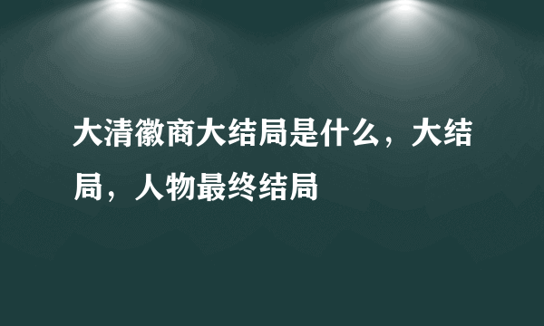 大清徽商大结局是什么，大结局，人物最终结局