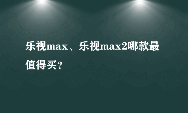 乐视max、乐视max2哪款最值得买？