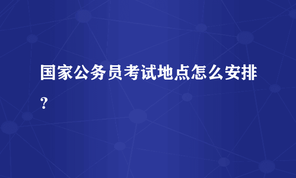 国家公务员考试地点怎么安排？