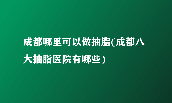 成都哪里可以做抽脂(成都八大抽脂医院有哪些)