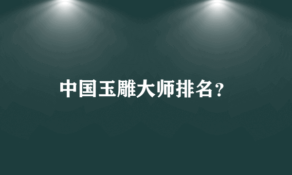 中国玉雕大师排名？