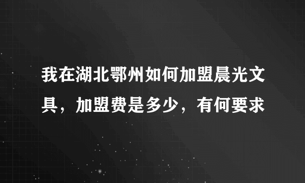 我在湖北鄂州如何加盟晨光文具，加盟费是多少，有何要求