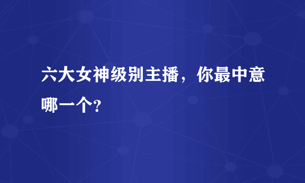 六大女神级别主播，你最中意哪一个？