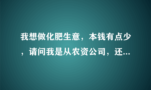 我想做化肥生意，本钱有点少，请问我是从农资公司，还是直接到化肥厂拿货？