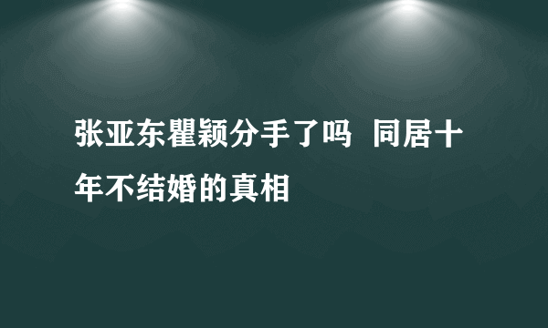 张亚东瞿颖分手了吗  同居十年不结婚的真相