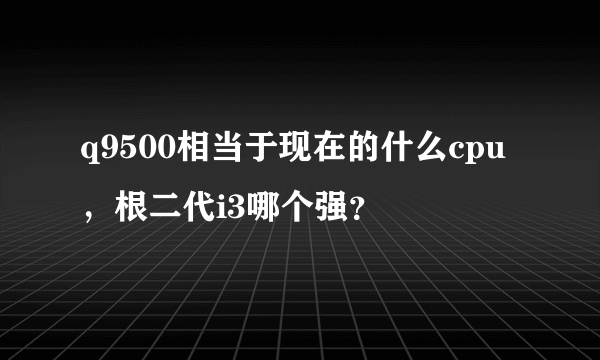 q9500相当于现在的什么cpu，根二代i3哪个强？